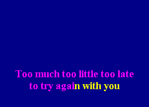 Too much too little too late
to try again with you