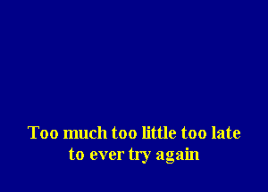 Too much too little too late
to ever try again