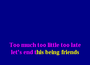 Too much too little too late
let's end this being friends