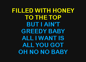 FILLED WITH HONEY
T0 THETOP
BUT I AIN'T
GREEDY BABY
ALL I WANT IS
ALL YOU GOT
OH NO NO BABY