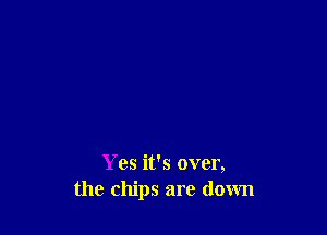 Yes it's over,
the chips are down