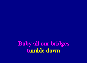 Baby all our bridges
tumble down