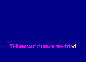 Whatever chance we tried