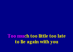 Too much too little too late
to lie again with you