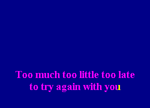 Too much too little too late
to try again with you