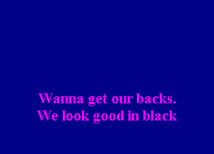 Wanna get our backs.
We look good in black