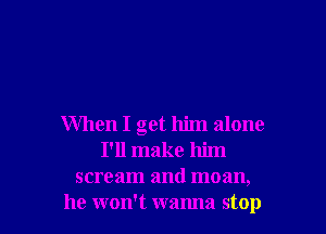 When I get him alone
I'll make him
scream and moan,
he won't wanna stop