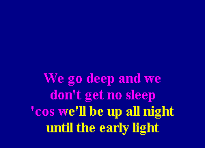 We go deep and we
don't get no sleep
'cos we'll be up all night
until the early light