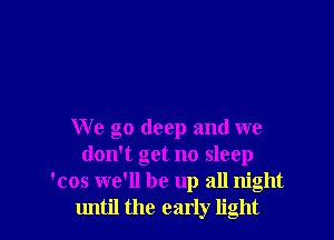 We go deep and we
don't get no sleep
'cos we'll be up all night
until the early light