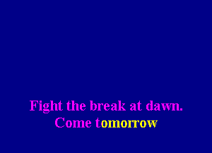Fight the break at dawn.
Come tomorrow