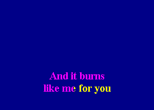 And it burns
like me for you