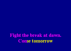 Fight the break at dawn.
Come tomorrow