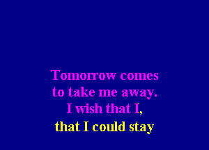Tomorrow comes
to take me away.
I wish that I,

that I could stay