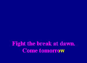 Fight the break at dawn.
Come tomorrow