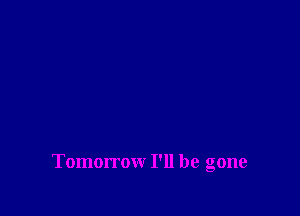 Tomorrow I'll be gone