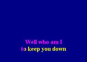 Well who am I
to keep you down