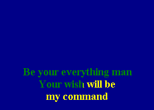 Be your everything man
Your Wish will be
my command