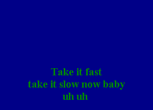 Take it fast
take it slow now baby
uh uh