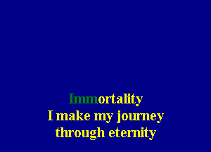 Immortality
I make my journey
through eternity