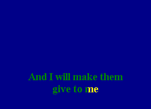 And I will make them
give to me