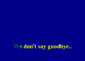 We don't say goodbye..