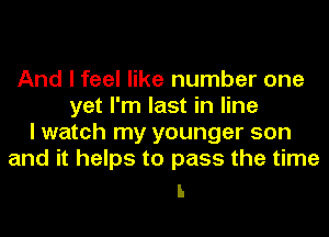 And I feel like number one
yet I'm last in line
I watch my younger son
and it helps to pass the time