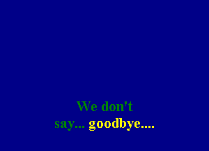 We don't
say... goodbye....