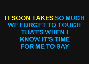 IT SOON TAKES SO MUCH
WE FORGET TO TOUCH
THAT'S WHEN I
KNOW IT'S TIME
FOR METO SAY