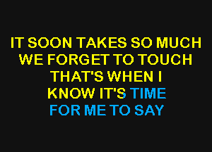 IT SOON TAKES SO MUCH
WE FORGET TO TOUCH
THAT'S WHEN I
KNOW IT'S TIME
FOR METO SAY