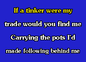 If a tinker were my
trade would you find me
Carrying the pots I'd

made following behind me