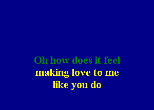 Oh how does it feel
making love to me
like you do