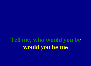Tell me, who would you he
would you be me
