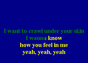 I want to crawl under your skin
I wanna knowr
hour you feel in me
yeah, yeah, yeah