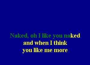 Naked, oh I like you naked
and when I think
you like me more