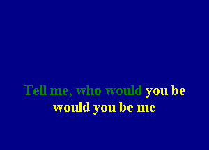 Tell me, who would you he
would you be me