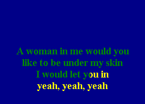 A woman in me would you
like to be under my skin
I would let you in
yeah, yeah, yeah