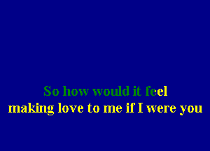 So how would it feel
making love to me if I were you