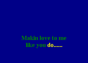 Makin love to me
like you do ......