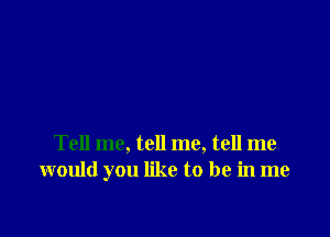 Tell me, tell me, tell me
would you like to be in me