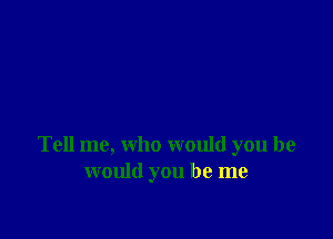 Tell me, who would you he
would you be me