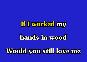 If I worked my

hands in wood

Would you still love me