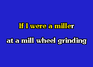 If I were a miller

at a mill wheel grinding
