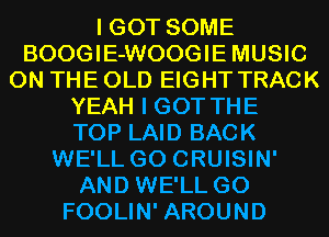 I GOT SOME
BOOGIE-WOOGIEMUSIC
ON THE OLD EIGHT TRACK
YEAH I GOT THE
TOP LAID BACK
WE'LL G0 CRUISIN'
AND WE'LL G0
FOOLIN' AROUND