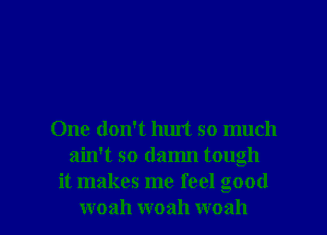 One don't hurt so much
ain't so damn tough
it makes me feel good

woah woah woah l