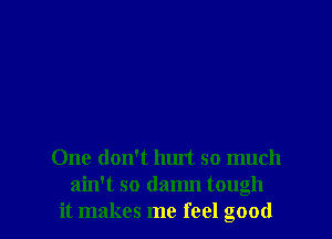 One don't hurt so much
ain't so damn tough
it makes me feel good