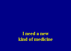 I need a new
kind of medicine