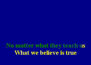N o matter what they teach us
What we believe is true