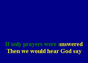 If only prayers were answered
Then we would hear God say
