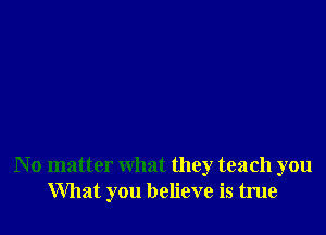 N o matter what they teach you
What you believe is true