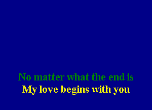 N o matter what the end is
My love begins With you